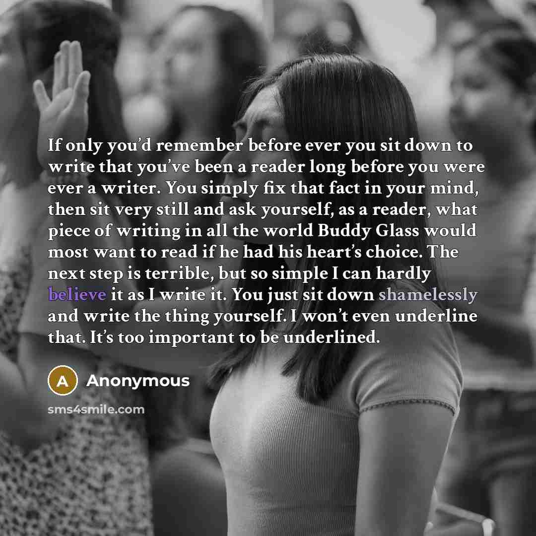 “If only you’d remember before ever you sit down to write that you’ve been a reader long before you were ever a writer. You simply fix that fact in your mind, then sit very still and ask yourself, as a reader, what piece of writing in all the world Buddy Glass would most want to read if he had his…” quote by Anonymous