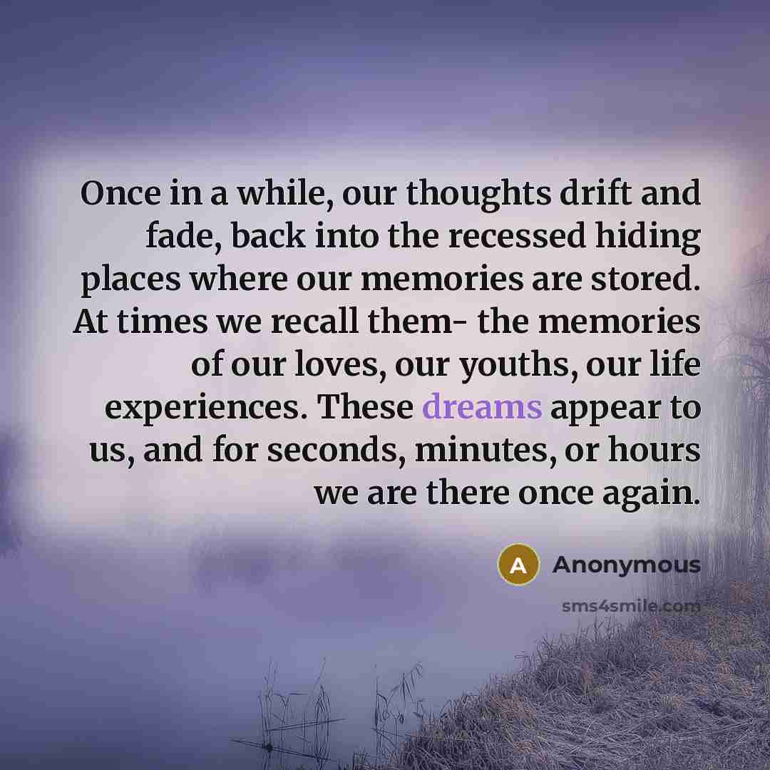 “Once in a while, our thoughts drift and fade, back into the recessed hiding places where our memories are stored. At times we recall them- the memories of our loves, our youths, our life experiences. These dreams appear to us, and for seconds, minutes, or hours we are there once again.” quote by Anonymous