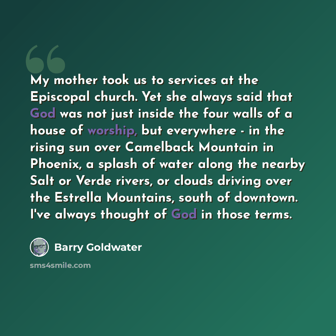 “My mother took us to services at the Episcopal church. Yet she always said that God was not just inside the four walls of a house of worship, but everywhere - in the rising sun over Camelback Mountain in Phoenix, a splash of water along the nearby Salt or Verde rivers, or clouds driving over the…” quote by Barry Goldwater