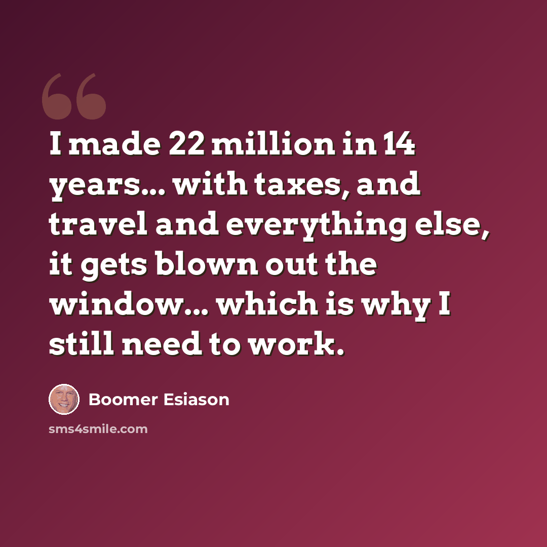 “I made 22 million in 14 years... with taxes, and travel and everything else, it gets blown out the window... which is why I still need to work.” quote by Boomer Esiason