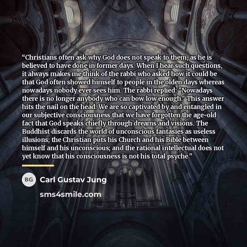 “Christians often ask why God does not speak to them, as he is believed to have done in former days. When I hear such questions, it always makes me think of the rabbi who asked how it could be that God often showed himself to people in the olden days whereas nowadays nobody ever sees him. The rabbi…” quote by Carl Gustav Jung