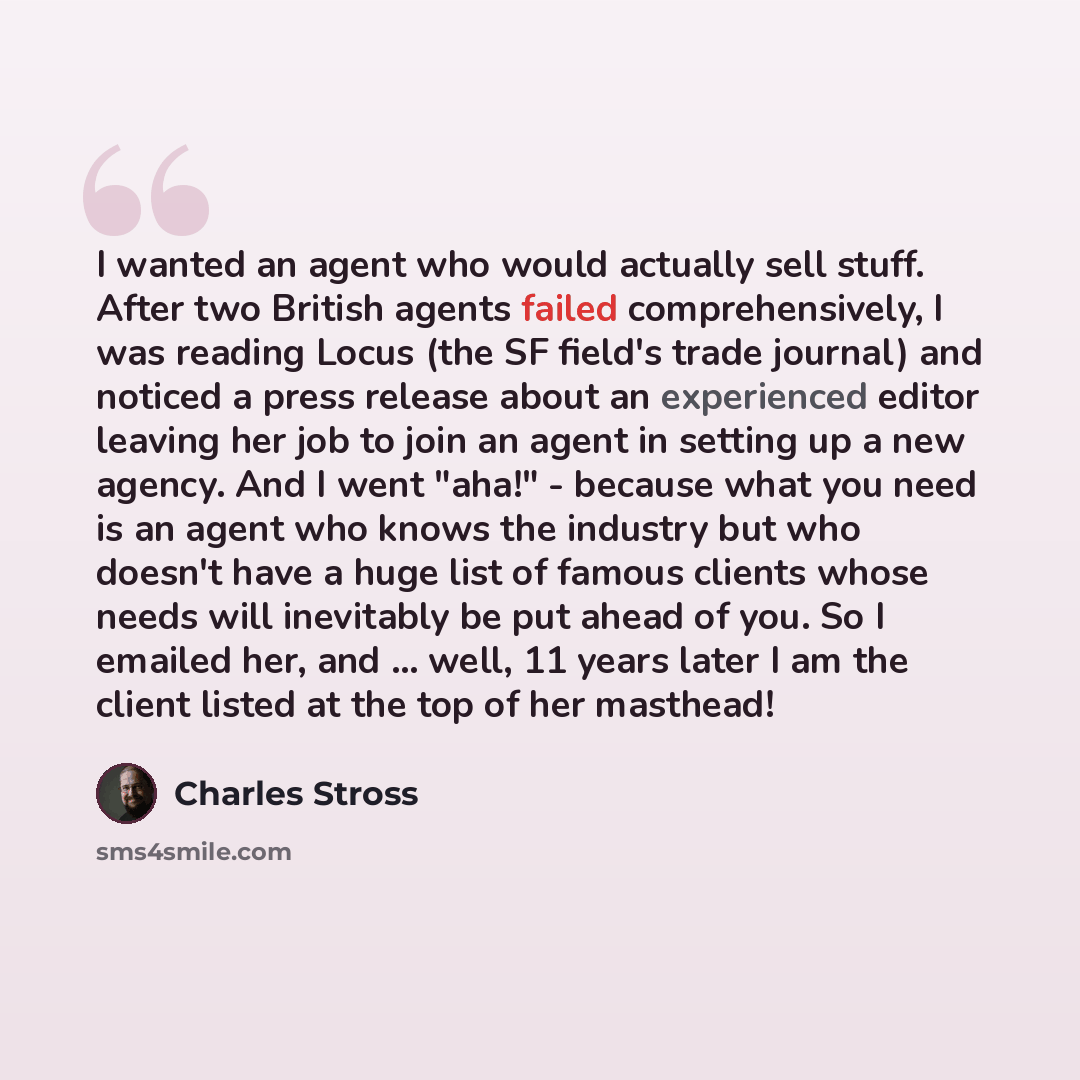 “I wanted an agent who would actually sell stuff. After two British agents failed comprehensively, I was reading Locus (the SF field's trade journal) and noticed a press release about an experienced editor leaving her job to join an agent in setting up a new agency. And I went "aha!" - because what…” quote by Charles Stross