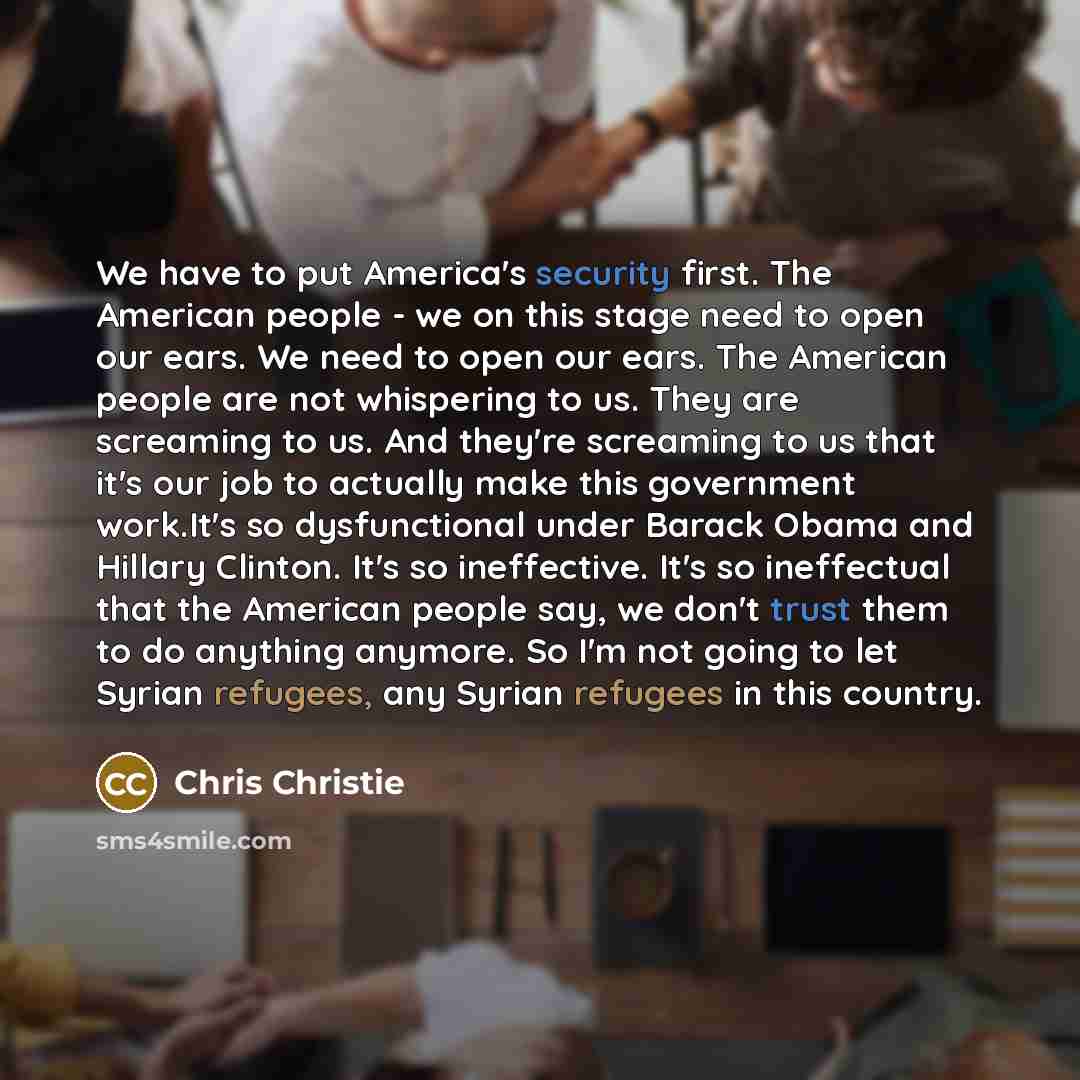 “We have to put America's security first. The American people - we on this stage need to open our ears. We need to open our ears. The American people are not whispering to us. They are screaming to us. And they're screaming to us that it's our job to actually make this government work.It's so…” quote by Chris Christie
