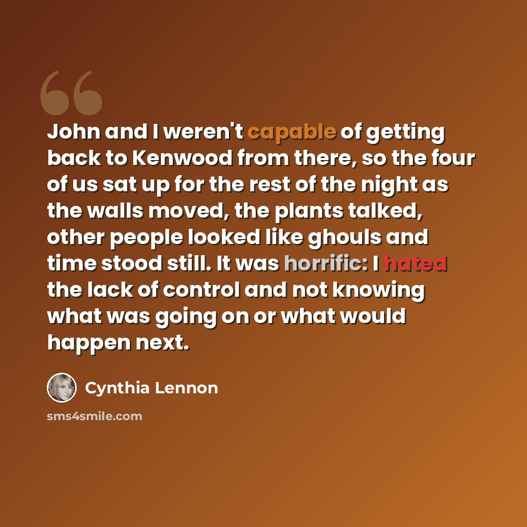 “John and I weren't capable of getting back to Kenwood from there, so the four of us sat up for the rest of the night as the walls moved, the plants talked, other people looked like ghouls and time stood still. It was horrific: I hated the lack of control and not knowing what was going on or what…” quote by Cynthia Lennon