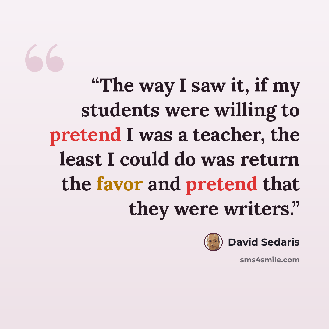 “The way I saw it, if my students were willing to pretend I was a teacher, the least I could do was return the favor and pretend that they were writers.” quote by David Sedaris