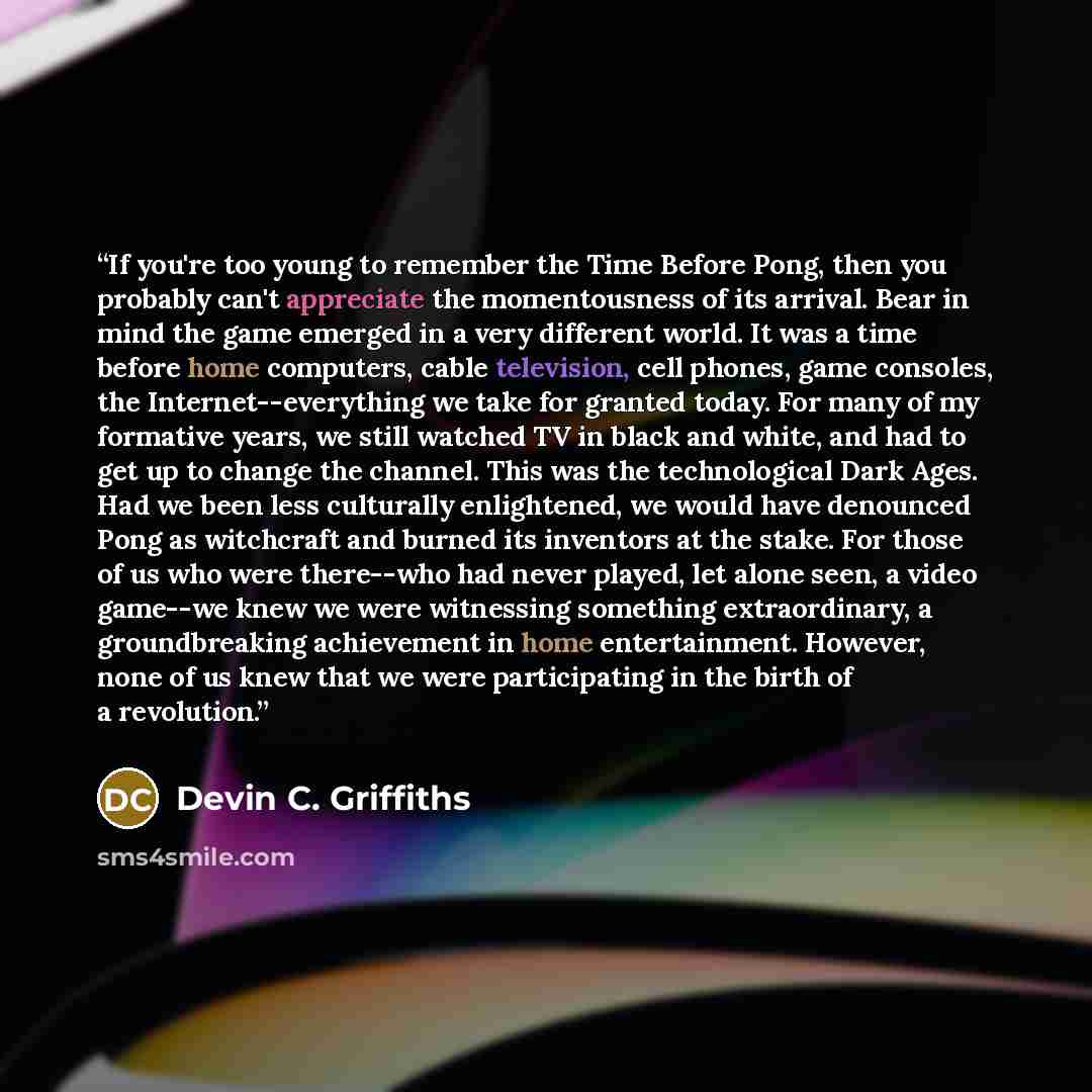 “If you're too young to remember the Time Before Pong, then you probably can't appreciate the momentousness of its arrival. Bear in mind the game emerged in a very different world. It was a time before home computers, cable television, cell phones, game consoles, the Internet--everything we take…” quote by Devin C. Griffiths