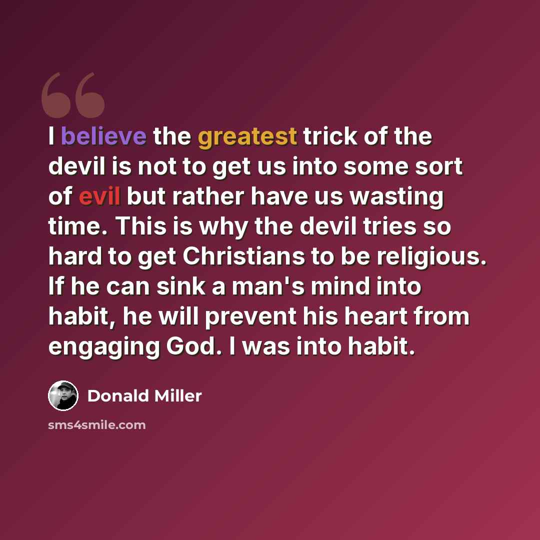 “I believe the greatest trick of the devil is not to get us into some sort of evil but rather have us wasting time. This is why the devil tries so hard to get Christians to be religious. If he can sink a man's mind into habit, he will prevent his heart from engaging God. I was into habit.” quote by Donald Miller