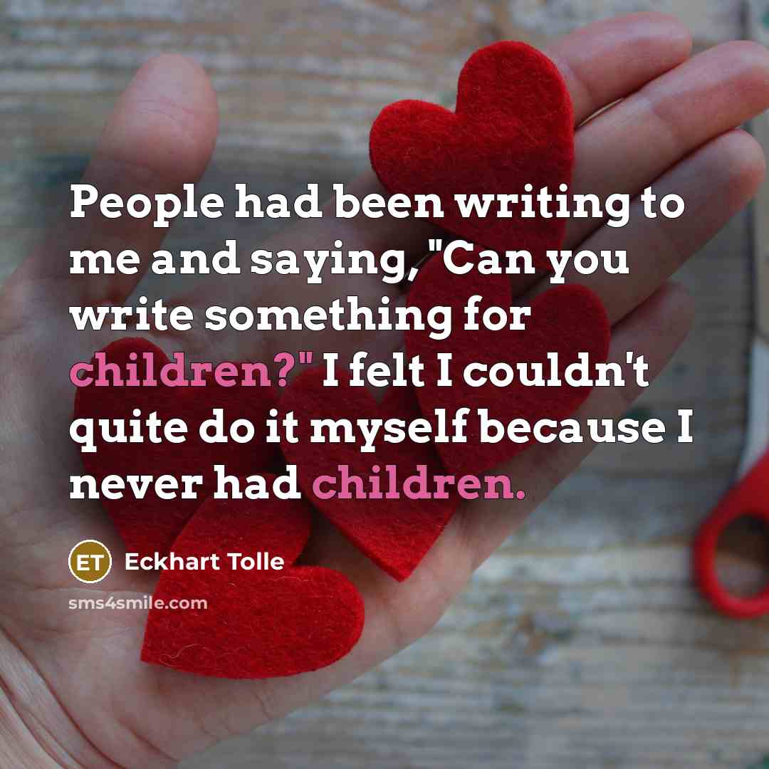 “People had been writing to me and saying, "Can you write something for children?" I felt I couldn't quite do it myself because I never had children.” quote by Eckhart Tolle
