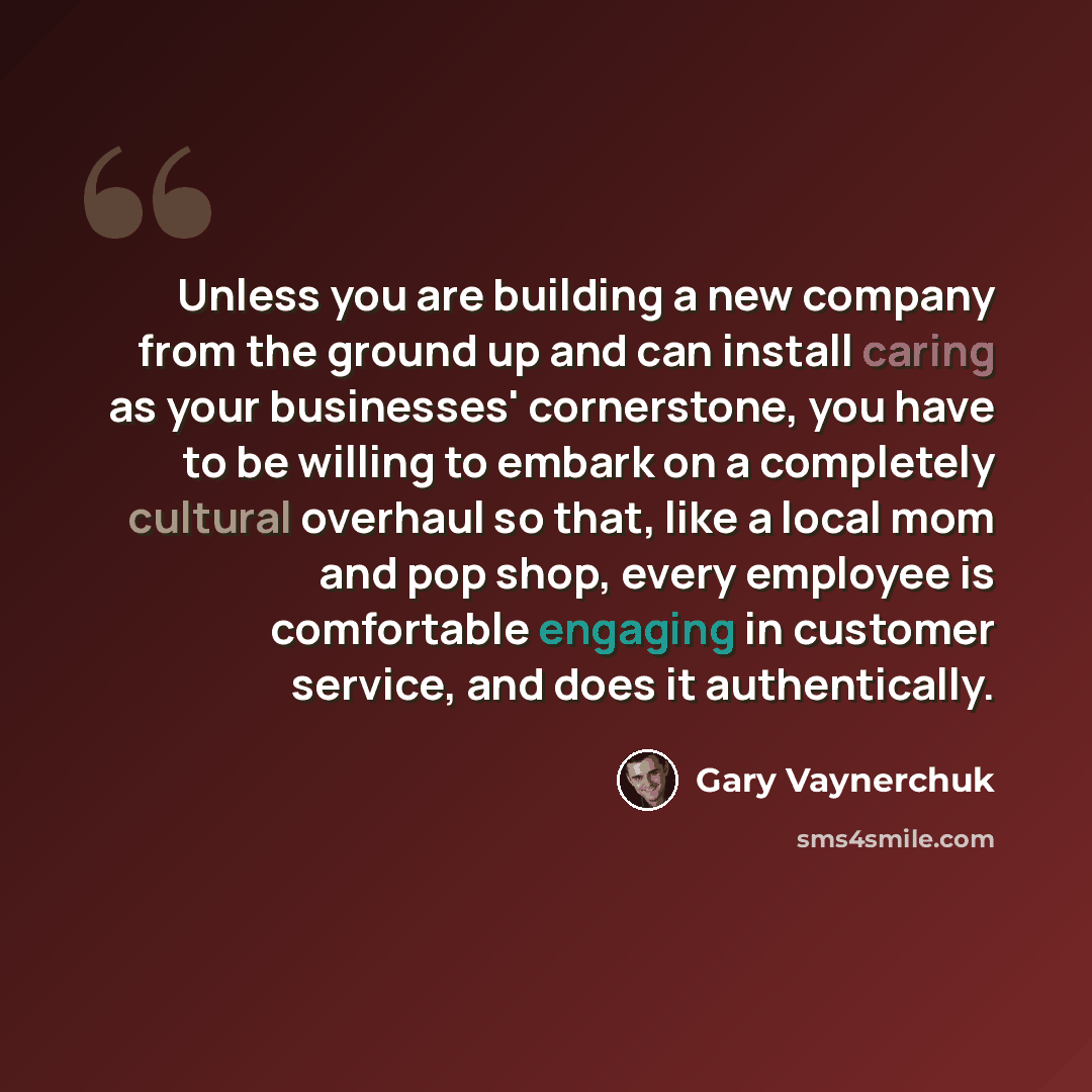 “Unless you are building a new company from the ground up and can install caring as your businesses' cornerstone, you have to be willing to embark on a completely cultural overhaul so that, like a local mom and pop shop, every employee is comfortable engaging in customer service, and does it…” quote by Gary Vaynerchuk