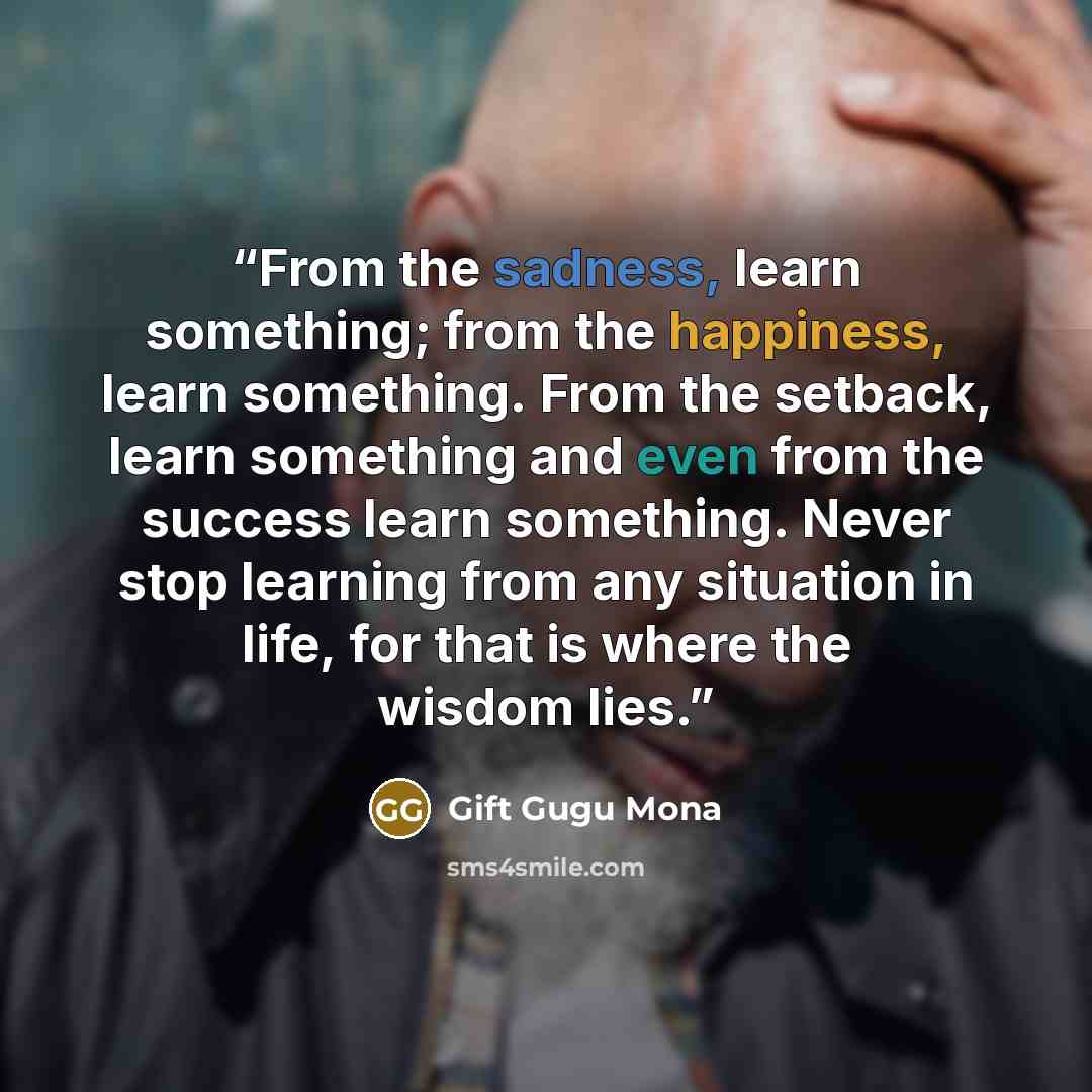 “From the sadness, learn something; from the happiness, learn something. From the setback, learn something and even from the success learn something. Never stop learning from any situation in life, for that is where the wisdom lies.” quote by Gift Gugu Mona