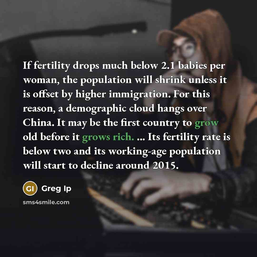 “If fertility drops much below 2.1 babies per woman, the population will shrink unless it is offset by higher immigration. For this reason, a demographic cloud hangs over China. It may be the first country to grow old before it grows rich. ... Its fertility rate is below two and its working-age…” quote by Greg Ip