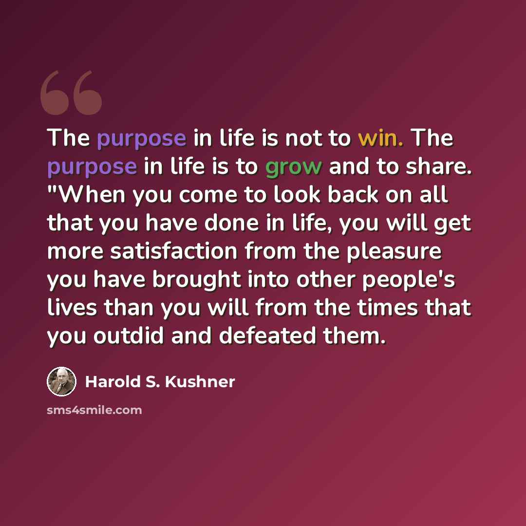“The purpose in life is not to win. The purpose in life is to grow and to share. "When you come to look back on all that you have done in life, you will get more satisfaction from the pleasure you have brought into other people's lives than you will from the times that you outdid and defeated them.” quote by Harold S. Kushner
