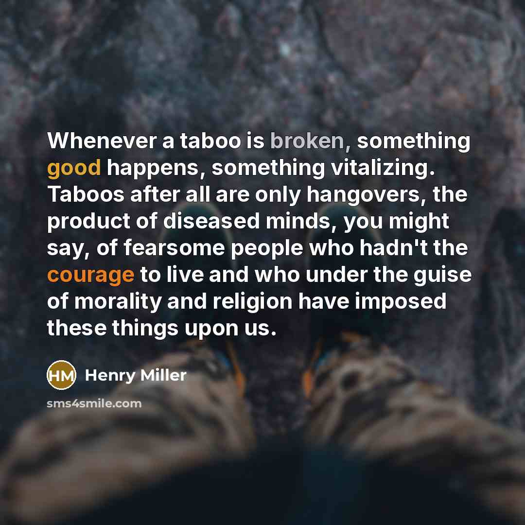 “Whenever a taboo is broken, something good happens, something vitalizing. Taboos after all are only hangovers, the product of diseased minds, you might say, of fearsome people who hadn't the courage to live and who under the guise of morality and religion have imposed these things upon us.” quote by Henry Miller