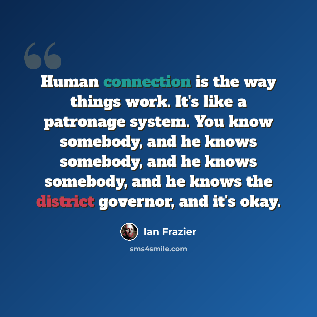 “Human connection is the way things work. It's like a patronage system. You know somebody, and he knows somebody, and he knows somebody, and he knows the district governor, and it's okay.” quote by Ian Frazier