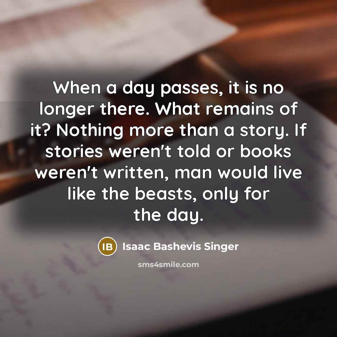 “When a day passes, it is no longer there. What remains of it? Nothing more than a story. If stories weren't told or books weren't written, man would live like the beasts, only for the day.” quote by Isaac Bashevis Singer