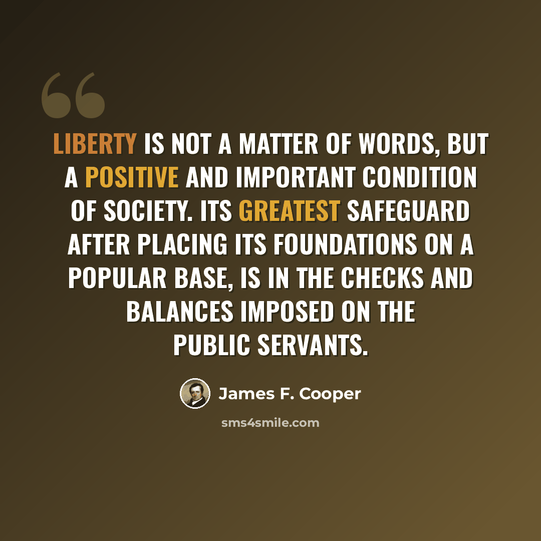 “Liberty is not a matter of words, but a positive and important condition of society. Its greatest safeguard after placing its foundations on a popular base, is in the checks and balances imposed on the public servants.” quote by James F. Cooper