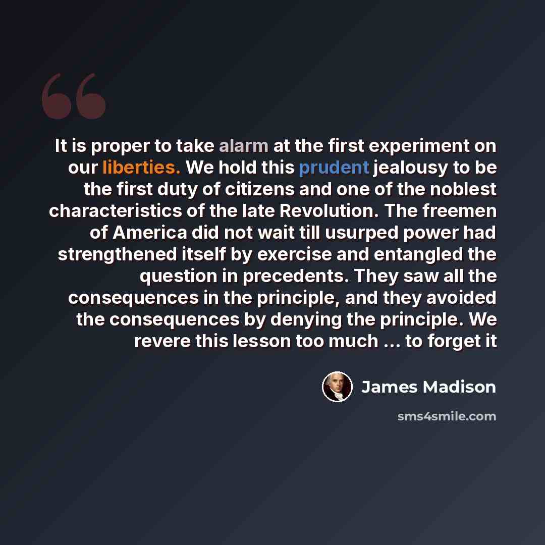 “It is proper to take alarm at the first experiment on our liberties. We hold this prudent jealousy to be the first duty of citizens and one of the noblest characteristics of the late Revolution. The freemen of America did not wait till usurped power had strengthened itself by exercise and…” quote by James Madison