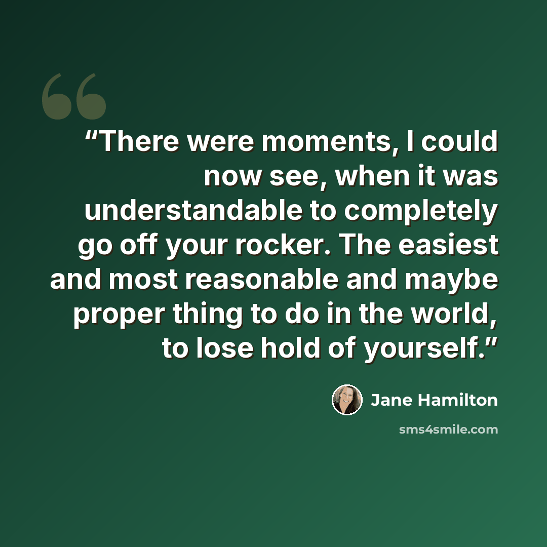 “There were moments, I could now see, when it was understandable to completely go off your rocker. The easiest and most reasonable and maybe proper thing to do in the world, to lose hold of yourself.” quote by Jane Hamilton