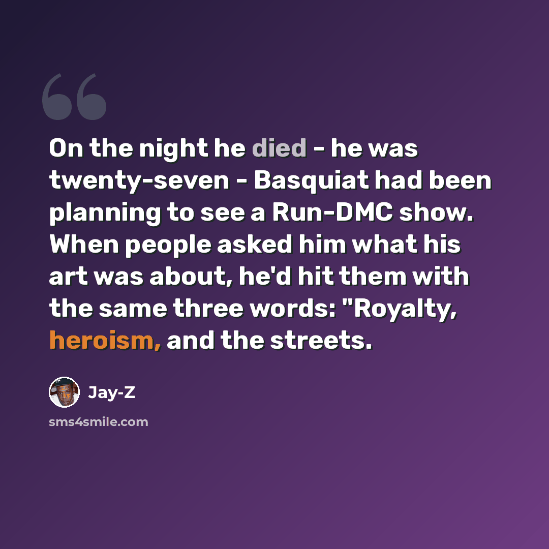 “On the night he died - he was twenty-seven - Basquiat had been planning to see a Run-DMC show. When people asked him what his art was about, he'd hit them with the same three words: "Royalty, heroism, and the streets.” quote by Jay-Z