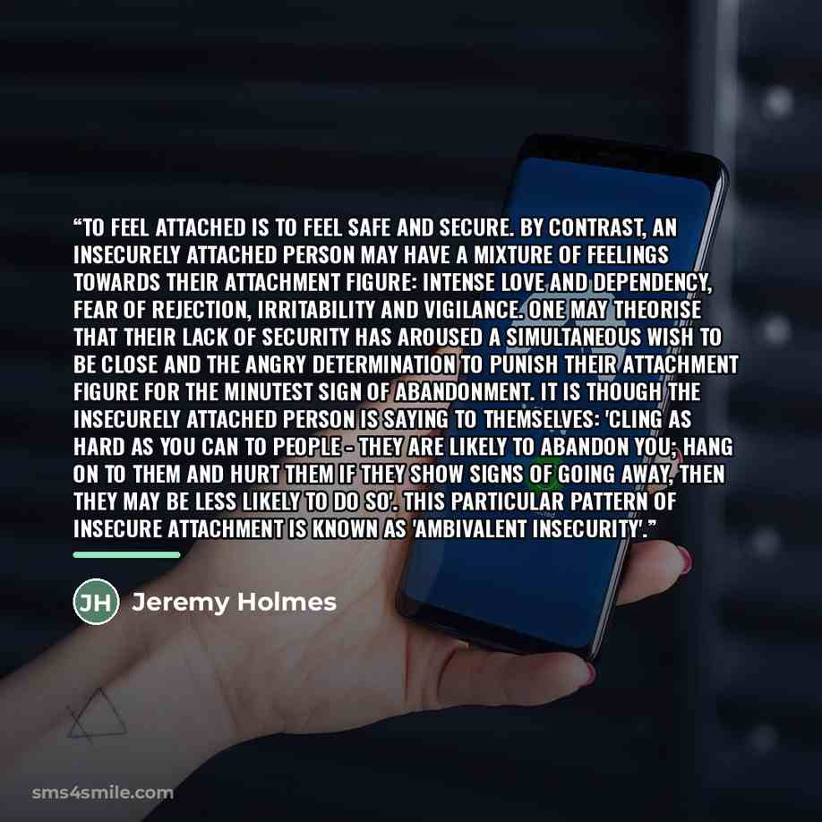 “To feel attached is to feel safe and secure. By contrast, an insecurely attached person may have a mixture of feelings towards their attachment figure: intense love and dependency, fear of rejection, irritability and vigilance. One may theorise that their lack of security has aroused a…” quote by Jeremy Holmes