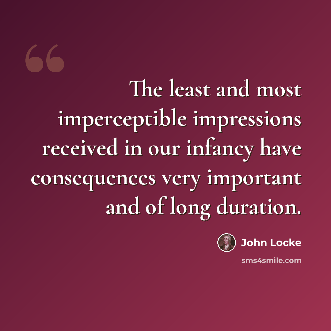 “The least and most imperceptible impressions received in our infancy have consequences very important and of long duration.” quote by John Locke