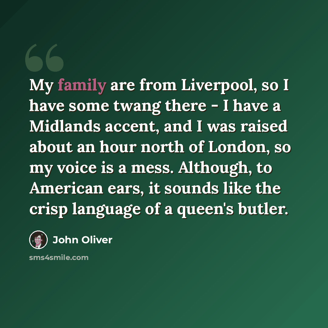 “My family are from Liverpool, so I have some twang there - I have a Midlands accent, and I was raised about an hour north of London, so my voice is a mess. Although, to American ears, it sounds like the crisp language of a queen's butler.” quote by John Oliver