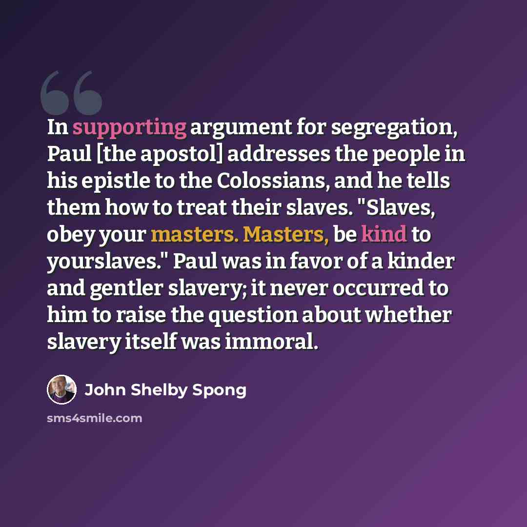 “In supporting argument for segregation, Paul [the apostol] addresses the people in his epistle to the Colossians, and he tells them how to treat their slaves. "Slaves, obey your masters. Masters, be kind to yourslaves." Paul was in favor of a kinder and gentler slavery; it never occurred to him to…” quote by John Shelby Spong