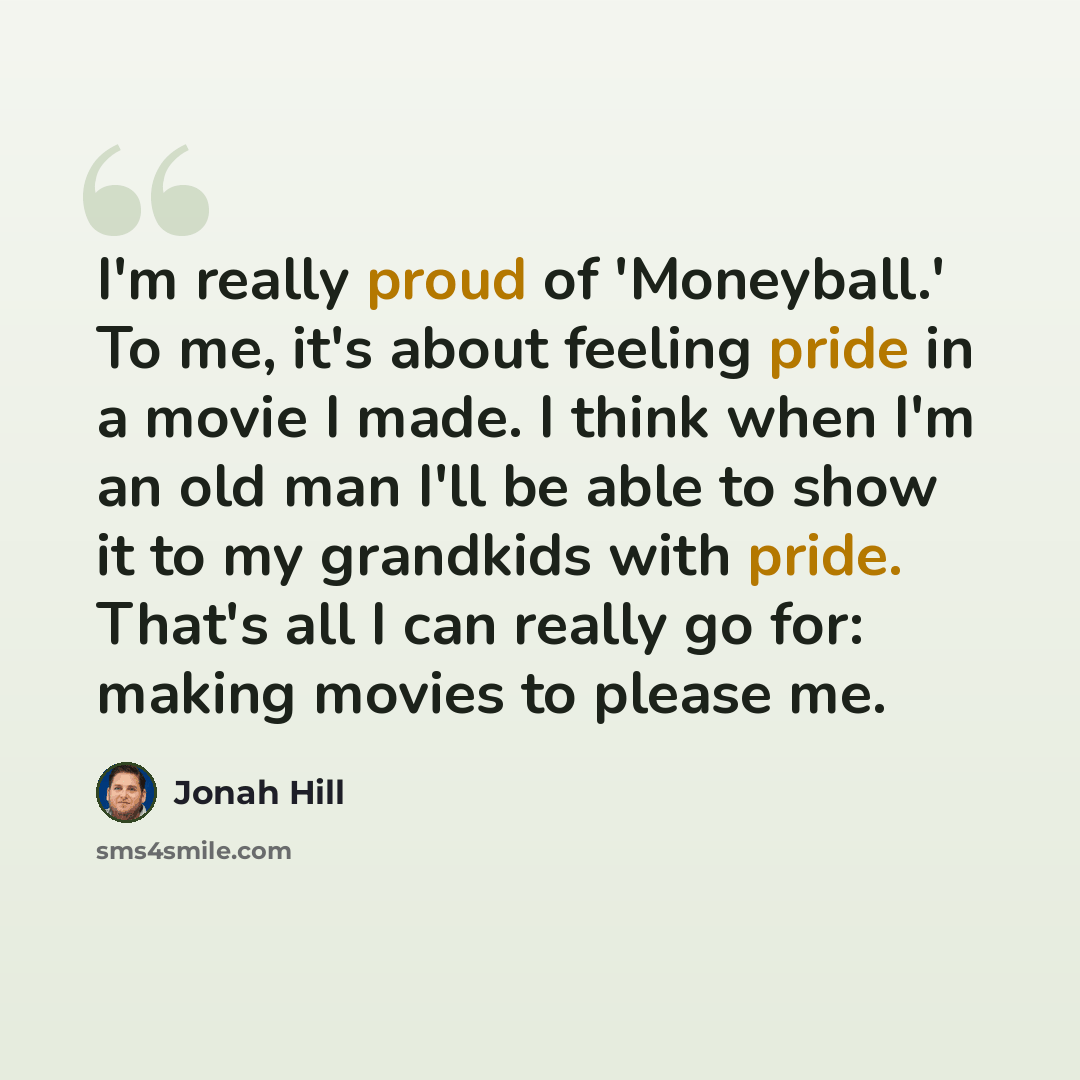 “I'm really proud of 'Moneyball.' To me, it's about feeling pride in a movie I made. I think when I'm an old man I'll be able to show it to my grandkids with pride. That's all I can really go for: making movies to please me.” quote by Jonah Hill