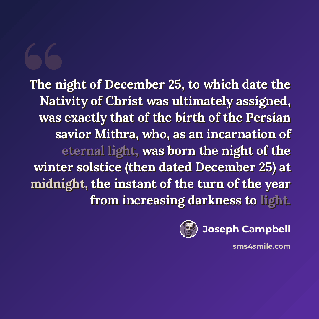 “The night of December 25, to which date the Nativity of Christ was ultimately assigned, was exactly that of the birth of the Persian savior Mithra, who, as an incarnation of eternal light, was born the night of the winter solstice (then dated December 25) at midnight, the instant of the turn of…” quote by Joseph Campbell