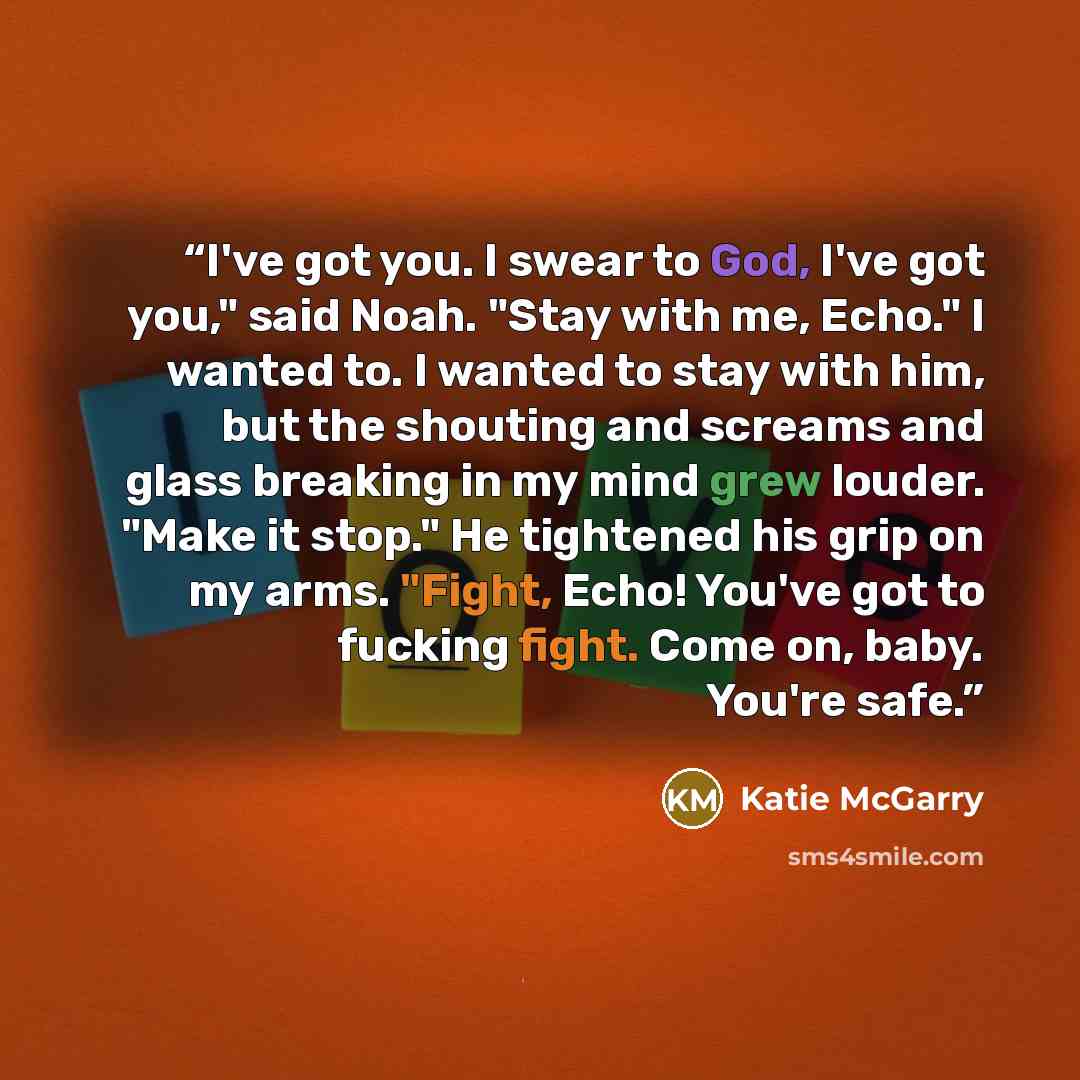 “I've got you. I swear to God, I've got you," said Noah. "Stay with me, Echo." I wanted to. I wanted to stay with him, but the shouting and screams and glass breaking in my mind grew louder. "Make it stop." He tightened his grip on my arms. "Fight, Echo! You've got to fucking fight. Come on, baby…” quote by Katie McGarry