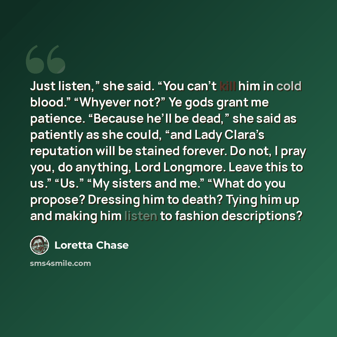 “Just listen,” she said. “You can’t kill him in cold blood.” “Whyever not?” Ye gods grant me patience. “Because he’ll be dead,” she said as patiently as she could, “and Lady Clara’s reputation will be stained forever. Do not, I pray you, do anything, Lord Longmore. Leave this to us.” “Us.” “My…” quote by Loretta Chase