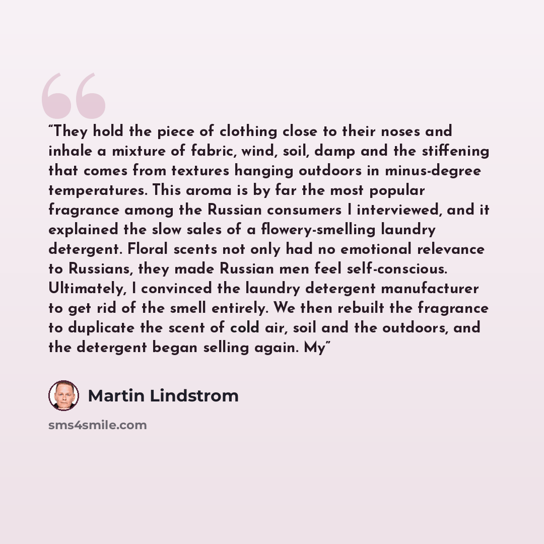 “They hold the piece of clothing close to their noses and inhale a mixture of fabric, wind, soil, damp and the stiffening that comes from textures hanging outdoors in minus-degree temperatures. This aroma is by far the most popular fragrance among the Russian consumers I interviewed, and it…” quote by Martin Lindstrom