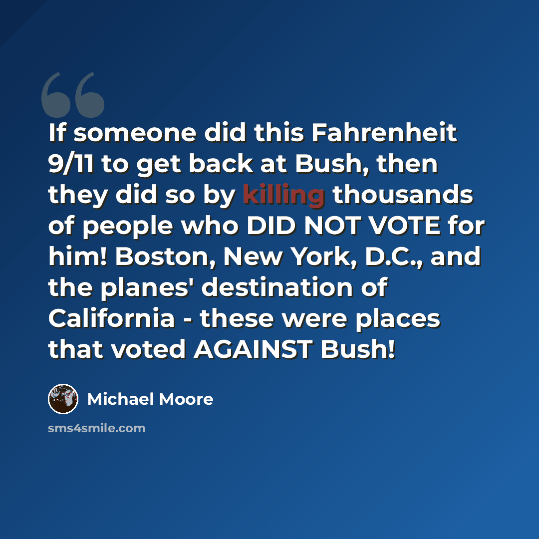 “If someone did this Fahrenheit 9/11 to get back at Bush, then they did so by killing thousands of people who DID NOT VOTE for him! Boston, New York, D.C., and the planes' destination of California - these were places that voted AGAINST Bush!” quote by Michael Moore