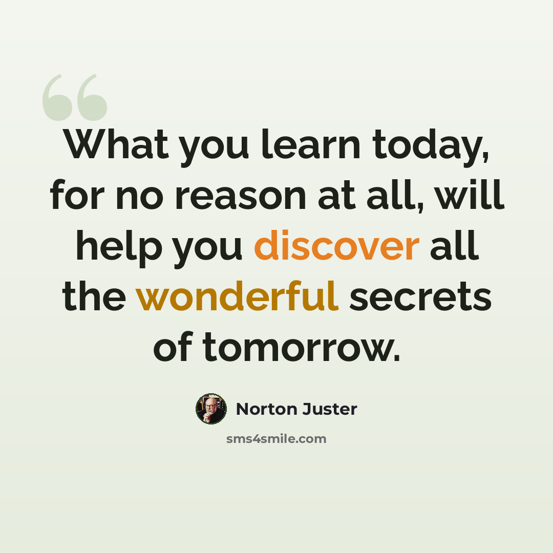 “What you learn today, for no reason at all, will help you discover all the wonderful secrets of tomorrow.” quote by Norton Juster