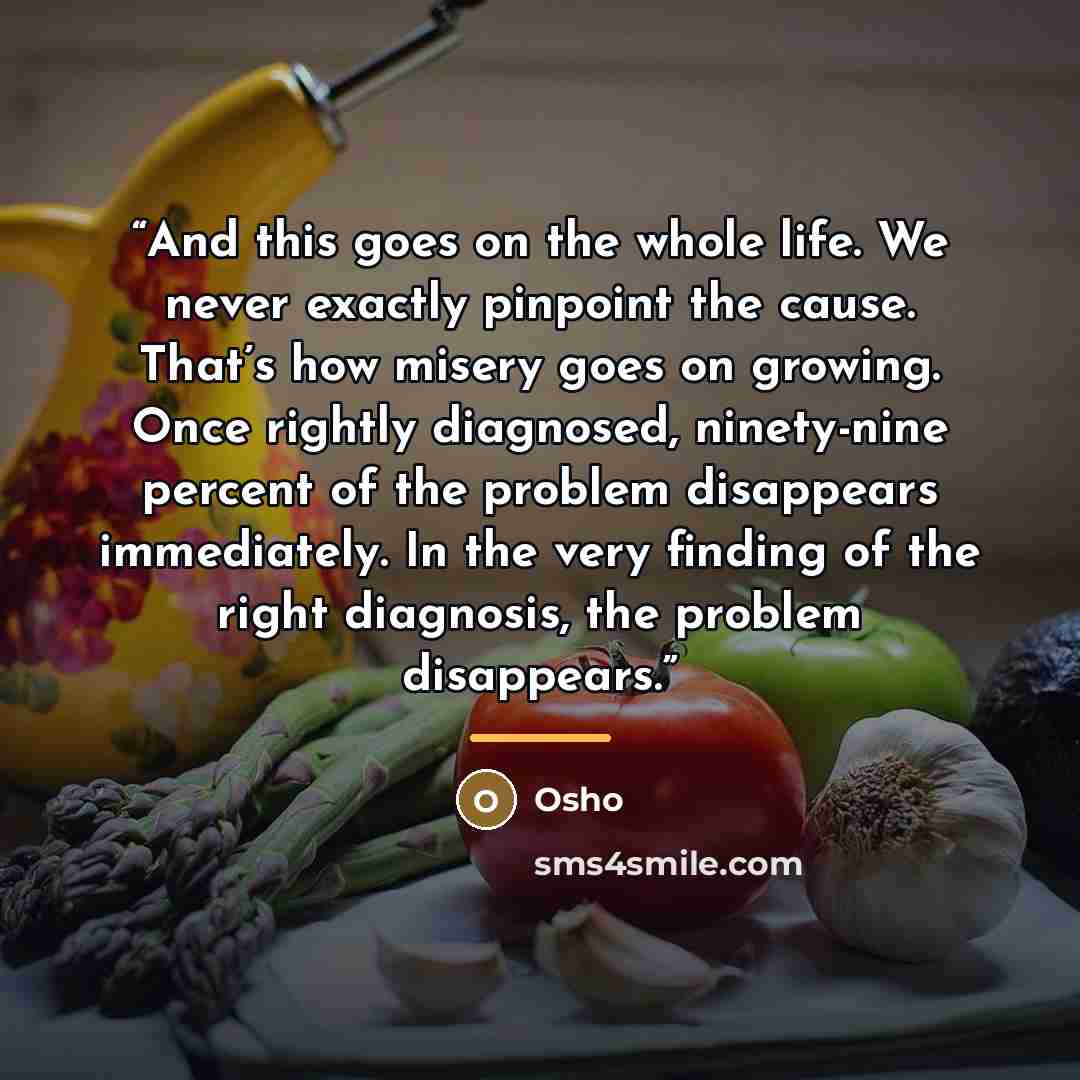 “And this goes on the whole life. We never exactly pinpoint the cause. That’s how misery goes on growing. Once rightly diagnosed, ninety-nine percent of the problem disappears immediately. In the very finding of the right diagnosis, the problem disappears.” quote by Osho