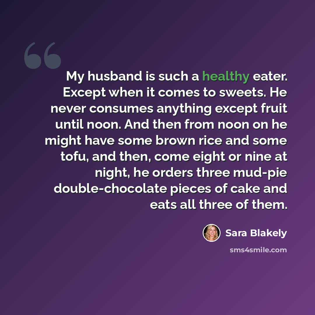 “My husband is such a healthy eater. Except when it comes to sweets. He never consumes anything except fruit until noon. And then from noon on he might have some brown rice and some tofu, and then, come eight or nine at night, he orders three mud-pie double-chocolate pieces of cake and eats all…” quote by Sara Blakely