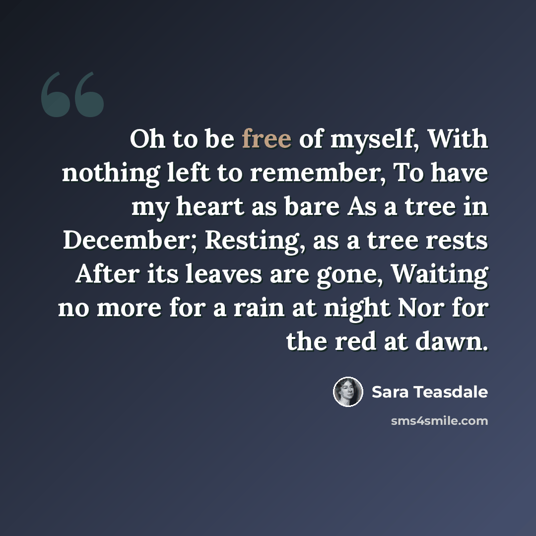 “Oh to be free of myself, With nothing left to remember, To have my heart as bare As a tree in December; Resting, as a tree rests After its leaves are gone, Waiting no more for a rain at night Nor for the red at dawn.” quote by Sara Teasdale