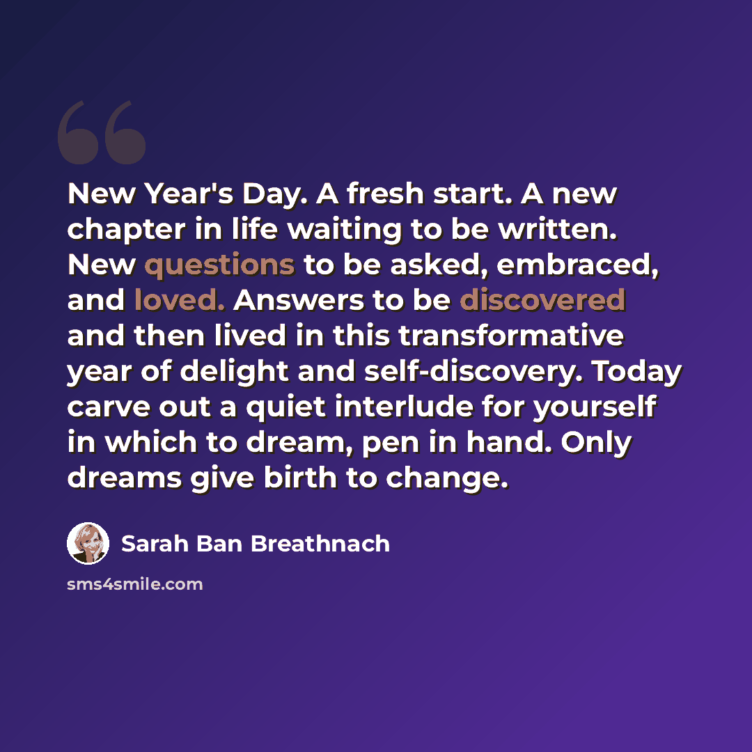 “New Year's Day. A fresh start. A new chapter in life waiting to be written. New questions to be asked, embraced, and loved. Answers to be discovered and then lived in this transformative year of delight and self-discovery. Today carve out a quiet interlude for yourself in which to dream, pen in…” quote by Sarah Ban Breathnach