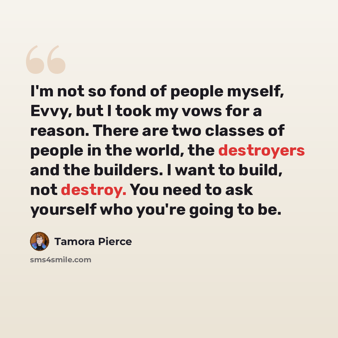 “I'm not so fond of people myself, Evvy, but I took my vows for a reason. There are two classes of people in the world, the destroyers and the builders. I want to build, not destroy. You need to ask yourself who you're going to be.” quote by Tamora Pierce
