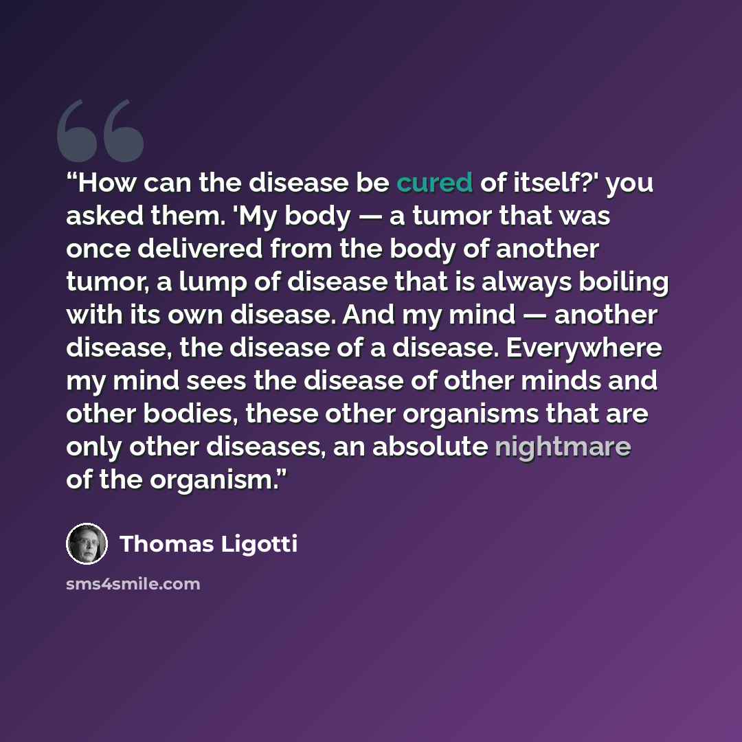 “How can the disease be cured of itself?' you asked them. 'My body — a tumor that was once delivered from the body of another tumor, a lump of disease that is always boiling with its own disease. And my mind — another disease, the disease of a disease. Everywhere my mind sees the disease of other…” quote by Thomas Ligotti