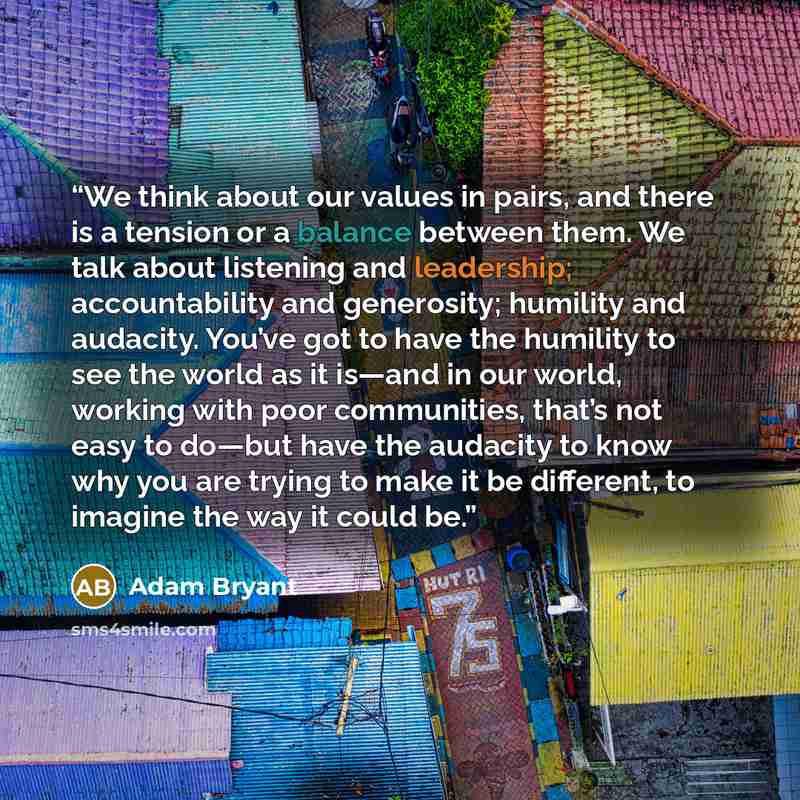 “We think about our values in pairs, and there is a tension or a balance between them. We talk about listening and leadership; accountability and generosity; humility and audacity. You’ve got to have the humility to see the world as it is—and in our world, working with poor communities, that’s not…” quote by Adam Bryant