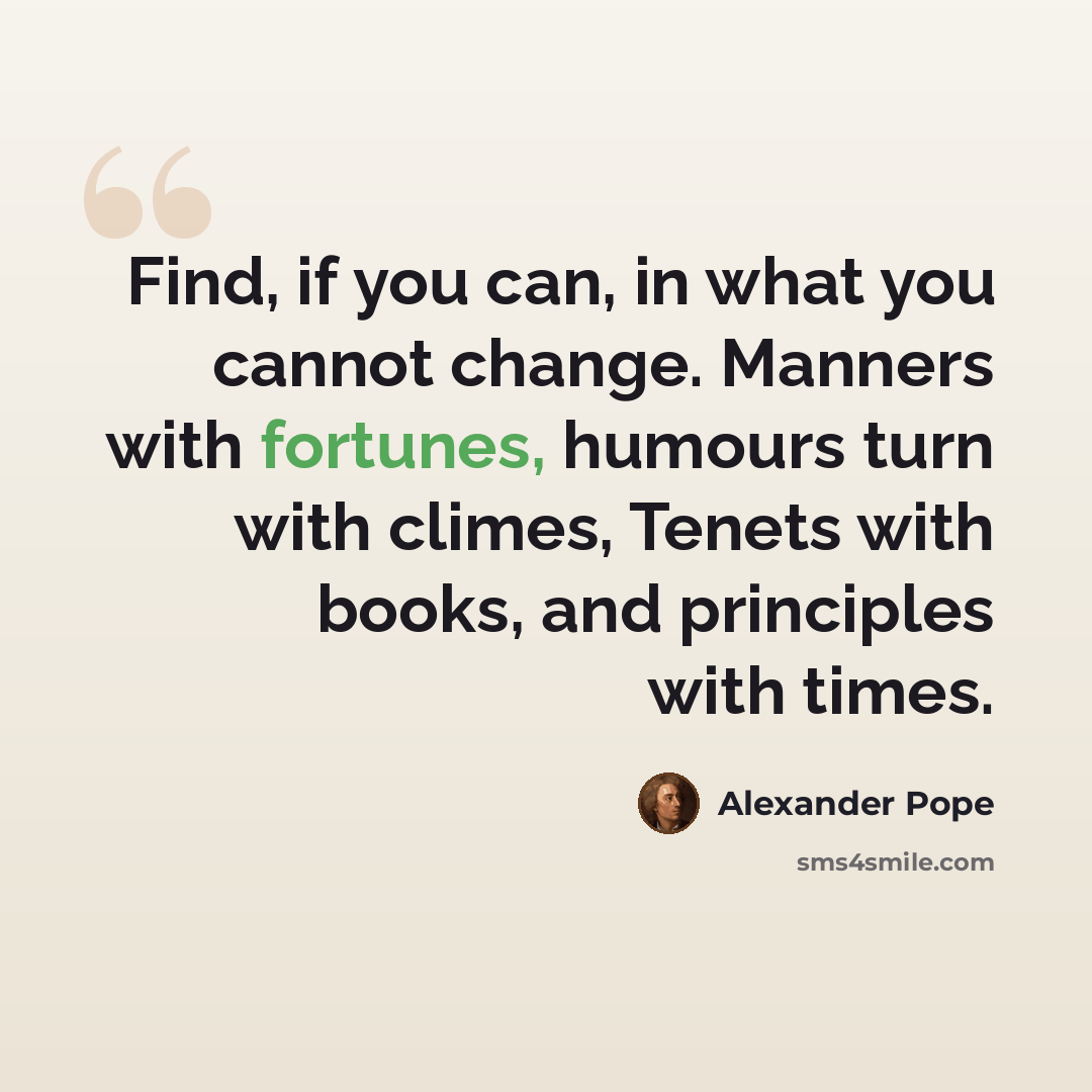 “Find, if you can, in what you cannot change. Manners with fortunes, humours turn with climes, Tenets with books, and principles with times.” quote by Alexander Pope
