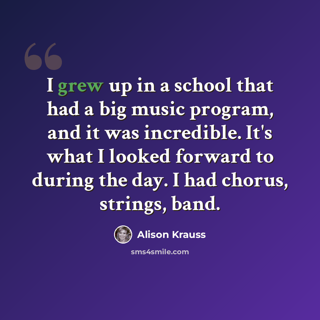 “I grew up in a school that had a big music program, and it was incredible. It's what I looked forward to during the day. I had chorus, strings, band.” quote by Alison Krauss