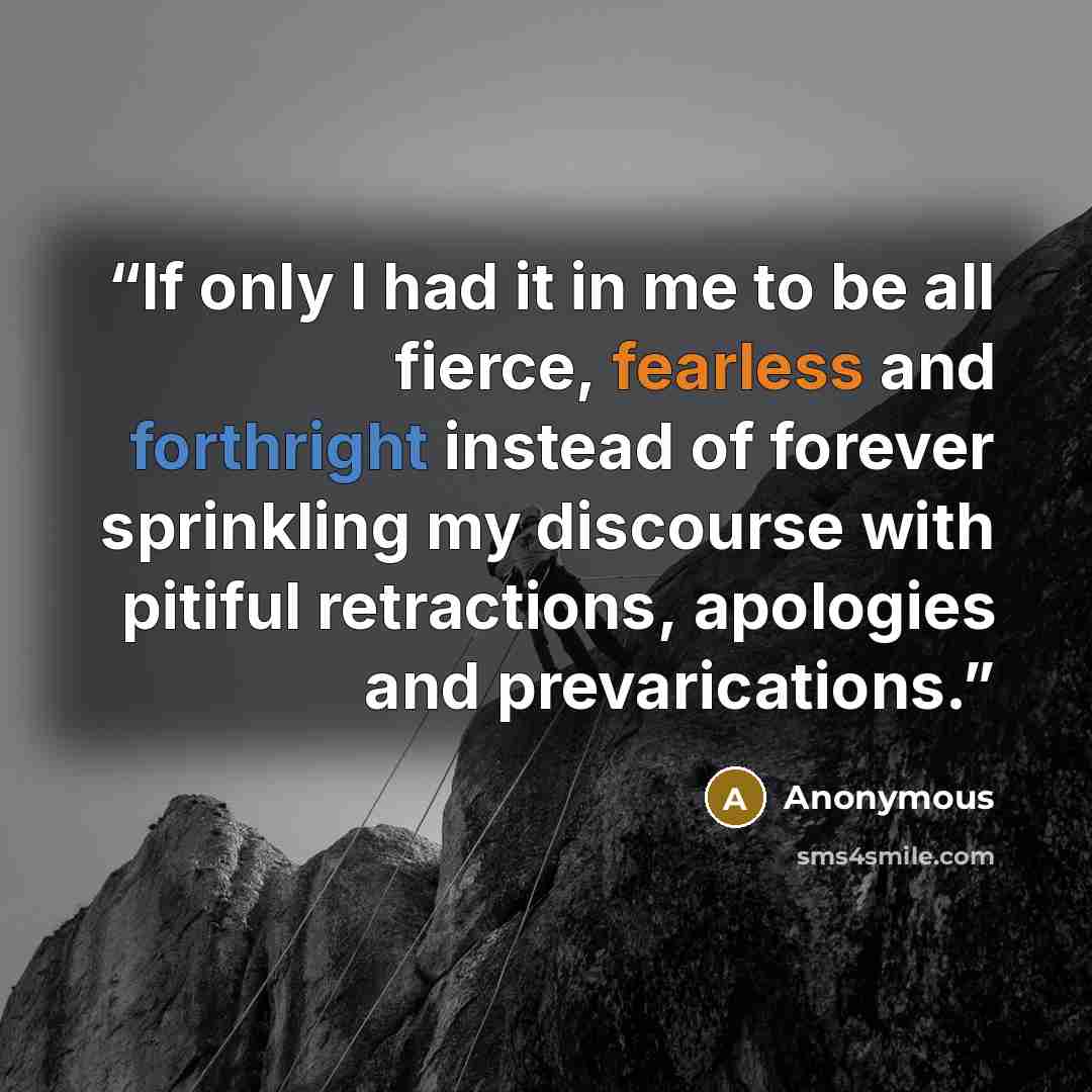 “If only I had it in me to be all fierce, fearless and forthright instead of forever sprinkling my discourse with pitiful retractions, apologies and prevarications.” quote by Anonymous
