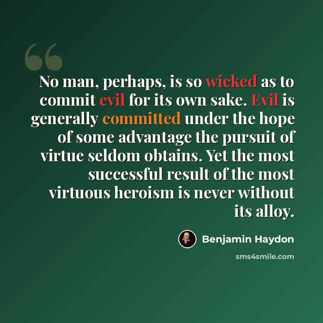 “No man, perhaps, is so wicked as to commit evil for its own sake. Evil is generally committed under the hope of some advantage the pursuit of virtue seldom obtains. Yet the most successful result of the most virtuous heroism is never without its alloy.” quote by Benjamin Haydon