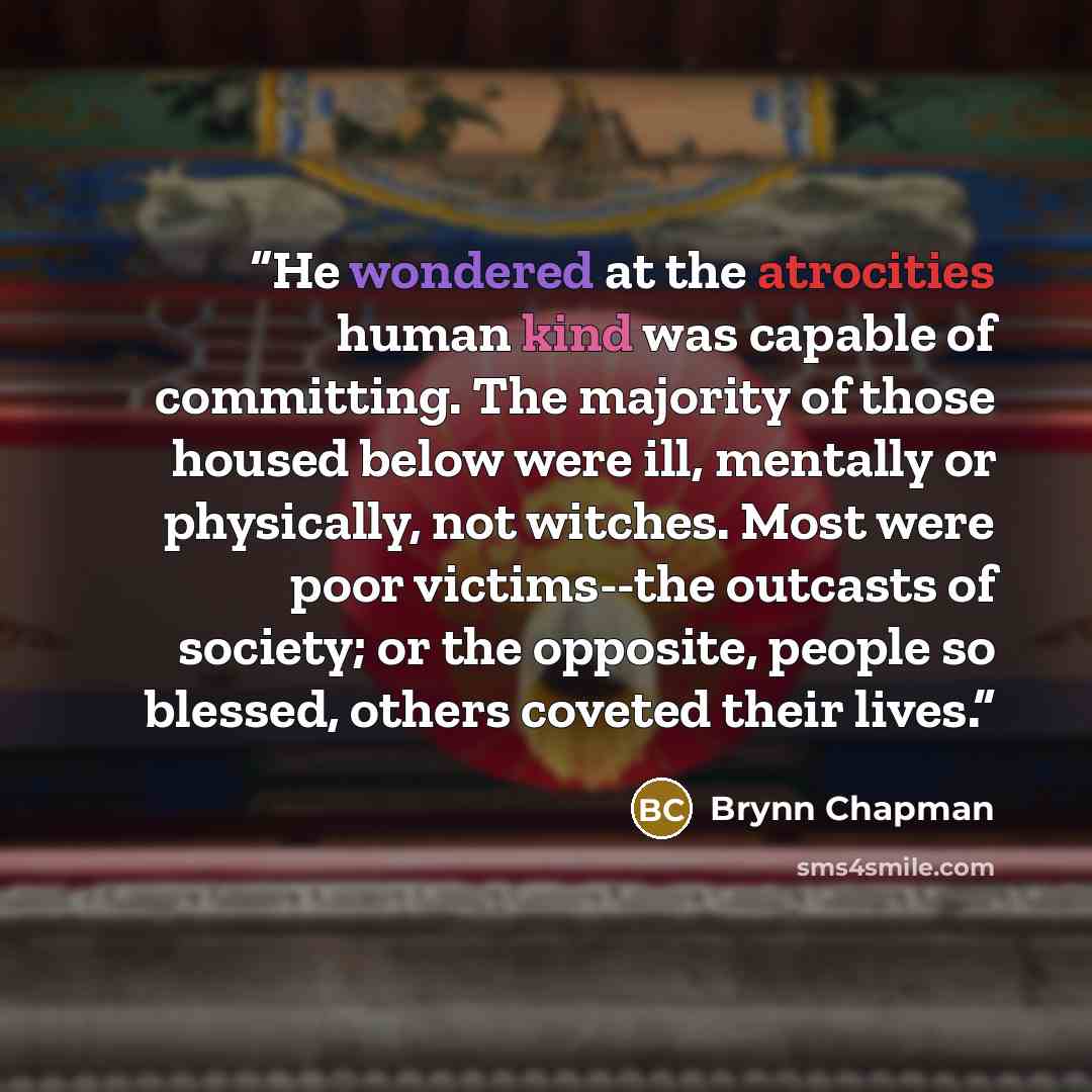 “He wondered at the atrocities human kind was capable of committing. The majority of those housed below were ill, mentally or physically, not witches. Most were poor victims--the outcasts of society; or the opposite, people so blessed, others coveted their lives.” quote by Brynn Chapman