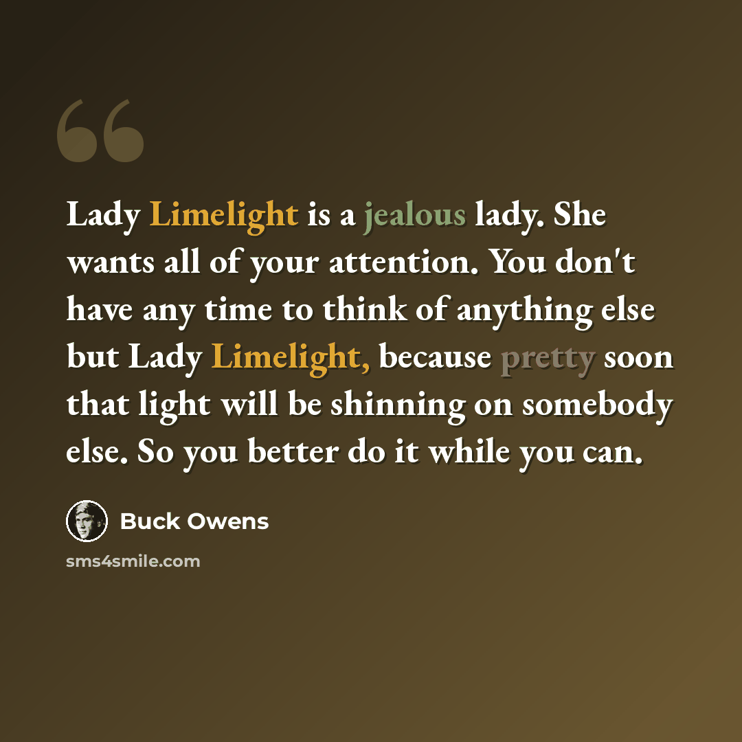 “Lady Limelight is a jealous lady. She wants all of your attention. You don't have any time to think of anything else but Lady Limelight, because pretty soon that light will be shinning on somebody else. So you better do it while you can.” quote by Buck Owens