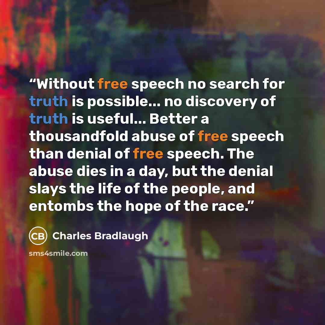 “Without free speech no search for truth is possible... no discovery of truth is useful... Better a thousandfold abuse of free speech than denial of free speech. The abuse dies in a day, but the denial slays the life of the people, and entombs the hope of the race.” quote by Charles Bradlaugh