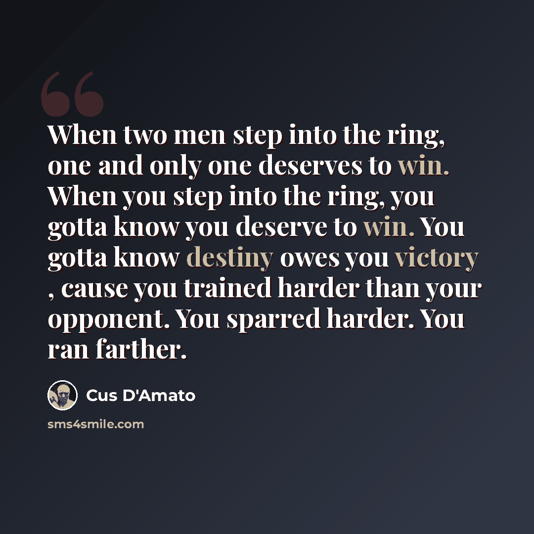 “When two men step into the ring, one and only one deserves to win. When you step into the ring, you gotta know you deserve to win. You gotta know destiny owes you victory , cause you trained harder than your opponent. You sparred harder. You ran farther.” quote by Cus D'Amato