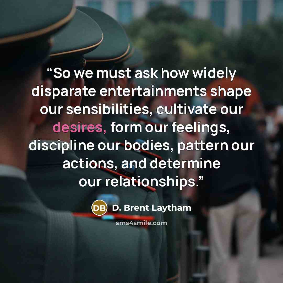 “So we must ask how widely disparate entertainments shape our sensibilities, cultivate our desires, form our feelings, discipline our bodies, pattern our actions, and determine our relationships.” quote by D. Brent Laytham